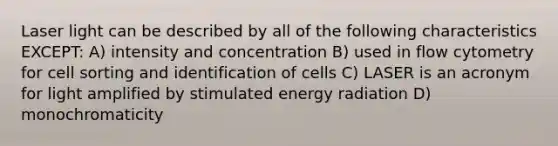 Laser light can be described by all of the following characteristics EXCEPT: A) intensity and concentration B) used in flow cytometry for cell sorting and identification of cells C) LASER is an acronym for light amplified by stimulated energy radiation D) monochromaticity