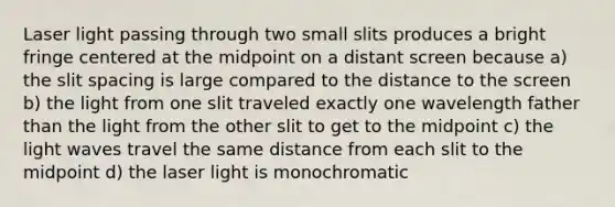 Laser light passing through two small slits produces a bright fringe centered at the midpoint on a distant screen because a) the slit spacing is large compared to the distance to the screen b) the light from one slit traveled exactly one wavelength father than the light from the other slit to get to the midpoint c) the light waves travel the same distance from each slit to the midpoint d) the laser light is monochromatic