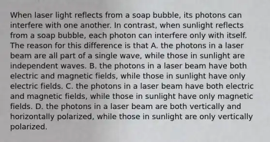 When laser light reflects from a soap bubble, its photons can interfere with one another. In contrast, when sunlight reflects from a soap bubble, each photon can interfere only with itself. The reason for this difference is that A. the photons in a laser beam are all part of a single wave, while those in sunlight are independent waves. B. the photons in a laser beam have both electric and magnetic fields, while those in sunlight have only electric fields. C. the photons in a laser beam have both electric and magnetic fields, while those in sunlight have only magnetic fields. D. the photons in a laser beam are both vertically and horizontally polarized, while those in sunlight are only vertically polarized.