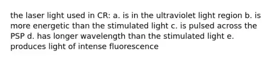 the laser light used in CR: a. is in the ultraviolet light region b. is more energetic than the stimulated light c. is pulsed across the PSP d. has longer wavelength than the stimulated light e. produces light of intense fluorescence