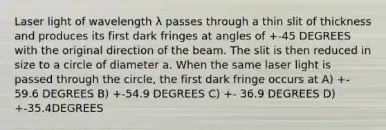 Laser light of wavelength λ passes through a thin slit of thickness and produces its first dark fringes at angles of +-45 DEGREES with the original direction of the beam. The slit is then reduced in size to a circle of diameter a. When the same laser light is passed through the circle, the first dark fringe occurs at A) +- 59.6 DEGREES B) +-54.9 DEGREES C) +- 36.9 DEGREES D) +-35.4DEGREES