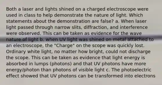 Both a laser and lights shined on a charged electroscope were used in class to help demonstrate the nature of light. Which statements about the demonstration are false? a. When laser light passed through narrow slits, diffraction, and interference were observed. This can be taken as evidence for the wave nature of light b. when UV light was shined on metal attached to an electroscope, the "Charge" on the scope was quickly lost. Ordinary white light, no matter how bright, could not discharge the scope. This can be taken as evidence that light energy is absorbed in lumps (photons) and that UV photons have more energy/photon than photons of visible light c. The photoelectric effect showed that UV photons can be transformed into electrons