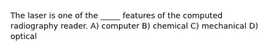 The laser is one of the _____ features of the computed radiography reader. A) computer B) chemical C) mechanical D) optical