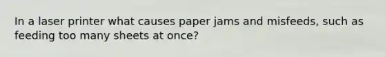 In a laser printer what causes paper jams and misfeeds, such as feeding too many sheets at once?