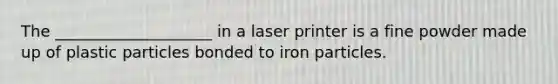 The ____________________ in a laser printer is a fine powder made up of plastic particles bonded to iron particles.