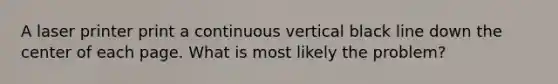 A laser printer print a continuous vertical black line down the center of each page. What is most likely the problem?