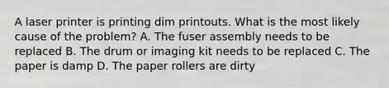 A laser printer is printing dim printouts. What is the most likely cause of the problem? A. The fuser assembly needs to be replaced B. The drum or imaging kit needs to be replaced C. The paper is damp D. The paper rollers are dirty