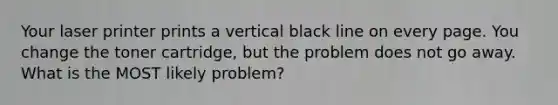 Your laser printer prints a vertical black line on every page. You change the toner cartridge, but the problem does not go away. What is the MOST likely problem?