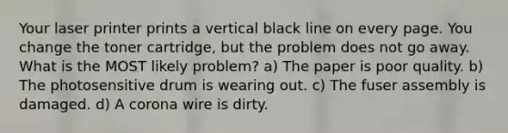 Your laser printer prints a vertical black line on every page. You change the toner cartridge, but the problem does not go away. What is the MOST likely problem? a) The paper is poor quality. b) The photosensitive drum is wearing out. c) The fuser assembly is damaged. d) A corona wire is dirty.