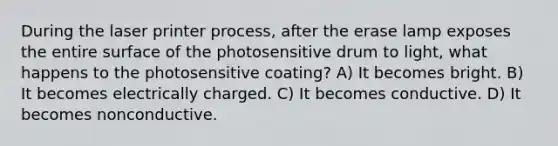 During the laser printer process, after the erase lamp exposes the entire surface of the photosensitive drum to light, what happens to the photosensitive coating? A) It becomes bright. B) It becomes electrically charged. C) It becomes conductive. D) It becomes nonconductive.