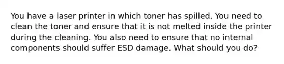 You have a laser printer in which toner has spilled. You need to clean the toner and ensure that it is not melted inside the printer during the cleaning. You also need to ensure that no internal components should suffer ESD damage. What should you do?