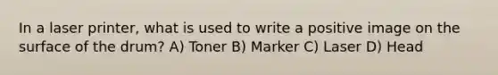 In a laser printer, what is used to write a positive image on the surface of the drum? A) Toner B) Marker C) Laser D) Head