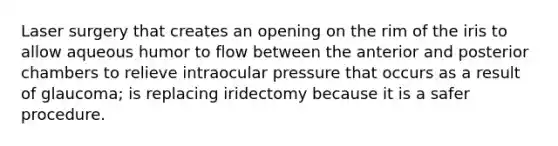 Laser surgery that creates an opening on the rim of the iris to allow aqueous humor to flow between the anterior and posterior chambers to relieve intraocular pressure that occurs as a result of glaucoma; is replacing iridectomy because it is a safer procedure.