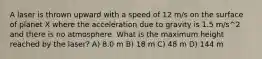 A laser is thrown upward with a speed of 12 m/s on the surface of planet X where the acceleration due to gravity is 1.5 m/s^2 and there is no atmosphere. What is the maximum height reached by the laser? A) 8.0 m B) 18 m C) 48 m D) 144 m