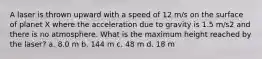 A laser is thrown upward with a speed of 12 m/s on the surface of planet X where the acceleration due to gravity is 1.5 m/s2 and there is no atmosphere. What is the maximum height reached by the laser? a. 8.0 m b. 144 m c. 48 m d. 18 m