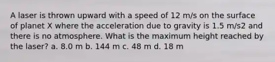 A laser is thrown upward with a speed of 12 m/s on the surface of planet X where the acceleration due to gravity is 1.5 m/s2 and there is no atmosphere. What is the maximum height reached by the laser? a. 8.0 m b. 144 m c. 48 m d. 18 m