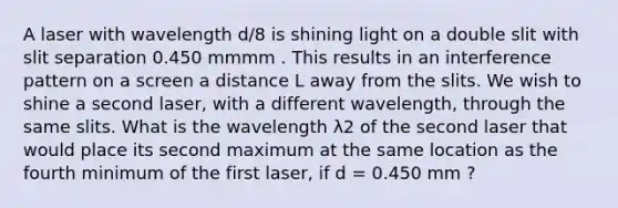 A laser with wavelength d/8 is shining light on a double slit with slit separation 0.450 mmmm . This results in an interference pattern on a screen a distance L away from the slits. We wish to shine a second laser, with a different wavelength, through the same slits. What is the wavelength λ2 of the second laser that would place its second maximum at the same location as the fourth minimum of the first laser, if d = 0.450 mm ?