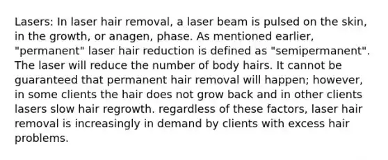 Lasers: In laser hair removal, a laser beam is pulsed on the skin, in the growth, or anagen, phase. As mentioned earlier, "permanent" laser hair reduction is defined as "semipermanent". The laser will reduce the number of body hairs. It cannot be guaranteed that permanent hair removal will happen; however, in some clients the hair does not grow back and in other clients lasers slow hair regrowth. regardless of these factors, laser hair removal is increasingly in demand by clients with excess hair problems.