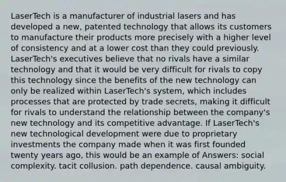 LaserTech is a manufacturer of industrial lasers and has developed a new, patented technology that allows its customers to manufacture their products more precisely with a higher level of consistency and at a lower cost than they could previously. LaserTech's executives believe that no rivals have a similar technology and that it would be very difficult for rivals to copy this technology since the benefits of the new technology can only be realized within LaserTech's system, which includes processes that are protected by trade secrets, making it difficult for rivals to understand the relationship between the company's new technology and its competitive advantage. If LaserTech's new technological development were due to proprietary investments the company made when it was first founded twenty years ago, this would be an example of Answers: social complexity. tacit collusion. path dependence. causal ambiguity.