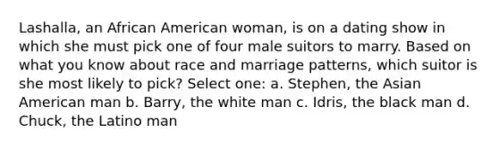 Lashalla, an African American woman, is on a dating show in which she must pick one of four male suitors to marry. Based on what you know about race and marriage patterns, which suitor is she most likely to pick? Select one: a. Stephen, the Asian American man b. Barry, the white man c. Idris, the black man d. Chuck, the Latino man