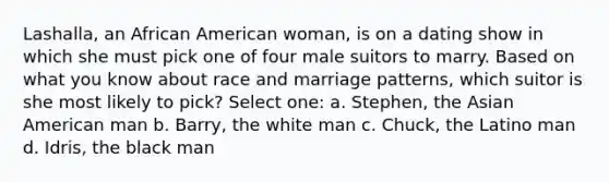 Lashalla, an African American woman, is on a dating show in which she must pick one of four male suitors to marry. Based on what you know about race and marriage patterns, which suitor is she most likely to pick? Select one: a. Stephen, the Asian American man b. Barry, the white man c. Chuck, the Latino man d. Idris, the black man