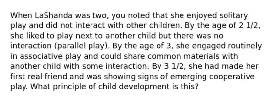 When LaShanda was two, you noted that she enjoyed solitary play and did not interact with other children. By the age of 2 1/2, she liked to play next to another child but there was no interaction (parallel play). By the age of 3, she engaged routinely in associative play and could share common materials with another child with some interaction. By 3 1/2, she had made her first real friend and was showing signs of emerging cooperative play. What principle of child development is this?