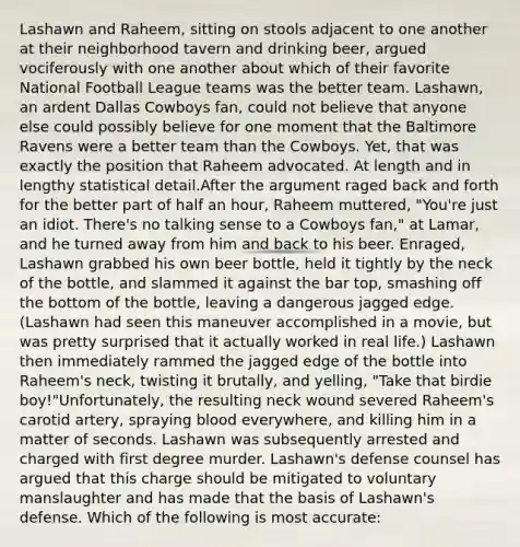 Lashawn and Raheem, sitting on stools adjacent to one another at their neighborhood tavern and drinking beer, argued vociferously with one another about which of their favorite National Football League teams was the better team. Lashawn, an ardent Dallas Cowboys fan, could not believe that anyone else could possibly believe for one moment that the Baltimore Ravens were a better team than the Cowboys. Yet, that was exactly the position that Raheem advocated. At length and in lengthy statistical detail.After the argument raged back and forth for the better part of half an hour, Raheem muttered, "You're just an idiot. There's no talking sense to a Cowboys fan," at Lamar, and he turned away from him and back to his beer. Enraged, Lashawn grabbed his own beer bottle, held it tightly by the neck of the bottle, and slammed it against the bar top, smashing off the bottom of the bottle, leaving a dangerous jagged edge. (Lashawn had seen this maneuver accomplished in a movie, but was pretty surprised that it actually worked in real life.) Lashawn then immediately rammed the jagged edge of the bottle into Raheem's neck, twisting it brutally, and yelling, "Take that birdie boy!"Unfortunately, the resulting neck wound severed Raheem's carotid artery, spraying blood everywhere, and killing him in a matter of seconds. Lashawn was subsequently arrested and charged with first degree murder. Lashawn's defense counsel has argued that this charge should be mitigated to voluntary manslaughter and has made that the basis of Lashawn's defense. Which of the following is most accurate: