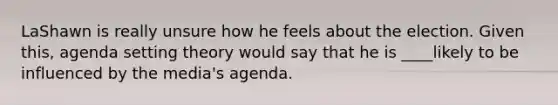 LaShawn is really unsure how he feels about the election. Given this, agenda setting theory would say that he is ____likely to be influenced by the media's agenda.