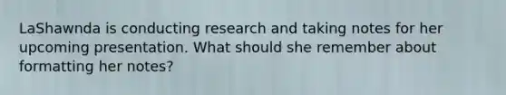 LaShawnda is conducting research and taking notes for her upcoming presentation. What should she remember about formatting her notes?