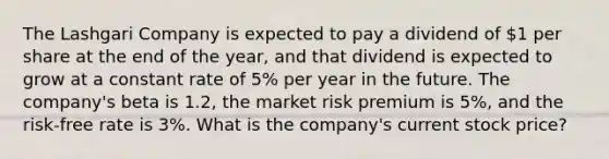 The Lashgari Company is expected to pay a dividend of 1 per share at the end of the year, and that dividend is expected to grow at a constant rate of 5% per year in the future. The company's beta is 1.2, the market risk premium is 5%, and the risk-free rate is 3%. What is the company's current stock price?