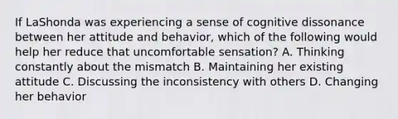 If LaShonda was experiencing a sense of cognitive dissonance between her attitude and behavior, which of the following would help her reduce that uncomfortable sensation? A. Thinking constantly about the mismatch B. Maintaining her existing attitude C. Discussing the inconsistency with others D. Changing her behavior