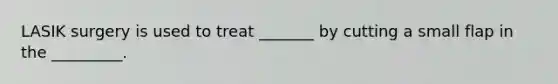 LASIK surgery is used to treat _______ by cutting a small flap in the _________.