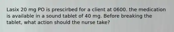 Lasix 20 mg PO is prescirbed for a client at 0600. the medication is available in a sound tablet of 40 mg. Before breaking the tablet, what action should the nurse take?