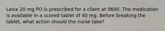 Lasix 20 mg PO is prescribed for a client at 0600. The medication is available in a scored tablet of 40 mg. Before breaking the tablet, what action should the nurse take?