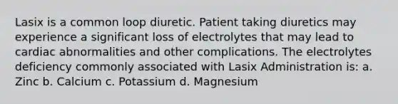 Lasix is a common loop diuretic. Patient taking diuretics may experience a significant loss of electrolytes that may lead to cardiac abnormalities and other complications. The electrolytes deficiency commonly associated with Lasix Administration is: a. Zinc b. Calcium c. Potassium d. Magnesium