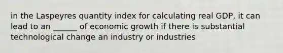 in the Laspeyres quantity index for calculating real GDP, it can lead to an ______ of economic growth if there is substantial technological change an industry or industries