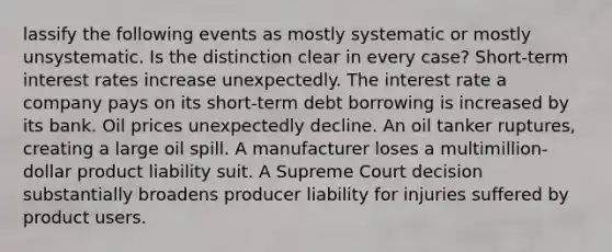 lassify the following events as mostly systematic or mostly unsystematic. Is the distinction clear in every case? Short-term interest rates increase unexpectedly. The interest rate a company pays on its short-term debt borrowing is increased by its bank. Oil prices unexpectedly decline. An oil tanker ruptures, creating a large oil spill. A manufacturer loses a multimillion-dollar product liability suit. A Supreme Court decision substantially broadens producer liability for injuries suffered by product users.