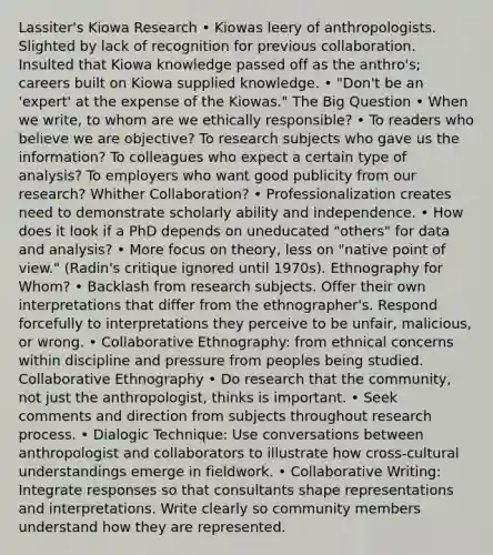 Lassiter's Kiowa Research • Kiowas leery of anthropologists. Slighted by lack of recognition for previous collaboration. Insulted that Kiowa knowledge passed off as the anthro's; careers built on Kiowa supplied knowledge. • "Don't be an 'expert' at the expense of the Kiowas." The Big Question • When we write, to whom are we ethically responsible? • To readers who believe we are objective? To research subjects who gave us the information? To colleagues who expect a certain type of analysis? To employers who want good publicity from our research? Whither Collaboration? • Professionalization creates need to demonstrate scholarly ability and independence. • How does it look if a PhD depends on uneducated "others" for data and analysis? • More focus on theory, less on "native point of view." (Radin's critique ignored until 1970s). Ethnography for Whom? • Backlash from research subjects. Offer their own interpretations that differ from the ethnographer's. Respond forcefully to interpretations they perceive to be unfair, malicious, or wrong. • Collaborative Ethnography: from ethnical concerns within discipline and pressure from peoples being studied. Collaborative Ethnography • Do research that the community, not just the anthropologist, thinks is important. • Seek comments and direction from subjects throughout research process. • Dialogic Technique: Use conversations between anthropologist and collaborators to illustrate how cross-cultural understandings emerge in fieldwork. • Collaborative Writing: Integrate responses so that consultants shape representations and interpretations. Write clearly so community members understand how they are represented.