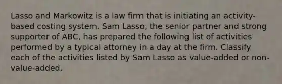 Lasso and Markowitz is a law firm that is initiating an activity-based costing system. Sam Lasso, the senior partner and strong supporter of ABC, has prepared the following list of activities performed by a typical attorney in a day at the firm. Classify each of the activities listed by Sam Lasso as value-added or non-value-added.