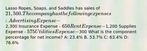 Lasso Ropes, Soaps, and Saddles has sales of 21,500. The company has the following expenses: Advertising Expense -2,300 Insurance Expense - 650 Rent Expense -1,200 Supplies Expense - 575 Utilities Expense -300 What is the component percentage for net income? A: 23.4% B. 53.7% C: 63.4% D: 76.6%