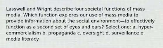 Lasswell and Wright describe four societal functions of mass media. Which function explores our use of mass media to provide information about the social environment—to effectively function as a second set of eyes and ears? Select one: a. hyper-commercialism b. propaganda c. oversight d. surveillance e. media literacy