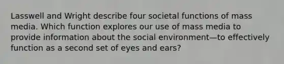 Lasswell and Wright describe four societal functions of mass media. Which function explores our use of mass media to provide information about the social environment—to effectively function as a second set of eyes and ears?