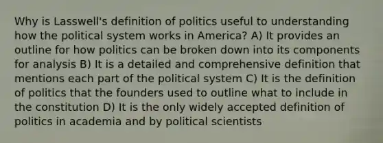 Why is Lasswell's definition of politics useful to understanding how the political system works in America? A) It provides an outline for how politics can be broken down into its components for analysis B) It is a detailed and comprehensive definition that mentions each part of the political system C) It is the definition of politics that the founders used to outline what to include in the constitution D) It is the only widely accepted definition of politics in academia and by political scientists