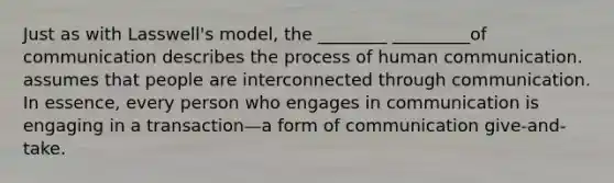 Just as with Lasswell's model, the ________ _________of communication describes the process of human communication. assumes that people are interconnected through communication. In essence, every person who engages in communication is engaging in a transaction—a form of communication give-and-take.