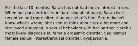 For the last 10 months, Sarah has not had much interest in sex. When her partner tries to initiate sexual intimacy, Sarah isn't receptive and more often than not rebuffs him. Sarah doesn't know what's wrong; she used to think about sex a lot more and she loved engaging in sexual behaviors with her partner. Sarah's most likely diagnosis is: female orgasmic disorder. vaginismus. female sexual interest/arousal disorder. dyspareunia.