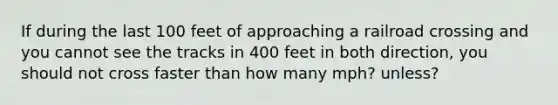 If during the last 100 feet of approaching a railroad crossing and you cannot see the tracks in 400 feet in both direction, you should not cross faster than how many mph? unless?