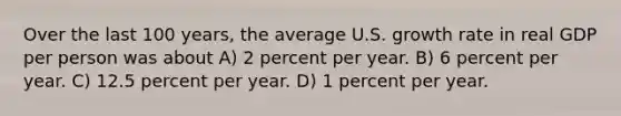 Over the last 100 years, the average U.S. growth rate in real GDP per person was about A) 2 percent per year. B) 6 percent per year. C) 12.5 percent per year. D) 1 percent per year.