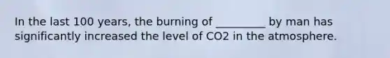 In the last 100 years, the burning of _________ by man has significantly increased the level of CO2 in the atmosphere.