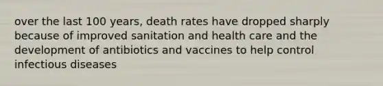 over the last 100 years, death rates have dropped sharply because of improved sanitation and health care and the development of antibiotics and vaccines to help control infectious diseases