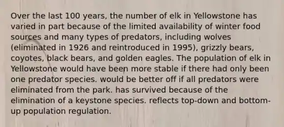 Over the last 100 years, the number of elk in Yellowstone has varied in part because of the limited availability of winter food sources and many types of predators, including wolves (eliminated in 1926 and reintroduced in 1995), grizzly bears, coyotes, black bears, and golden eagles. The population of elk in Yellowstone would have been more stable if there had only been one predator species. would be better off if all predators were eliminated from the park. has survived because of the elimination of a keystone species. reflects top-down and bottom-up population regulation.